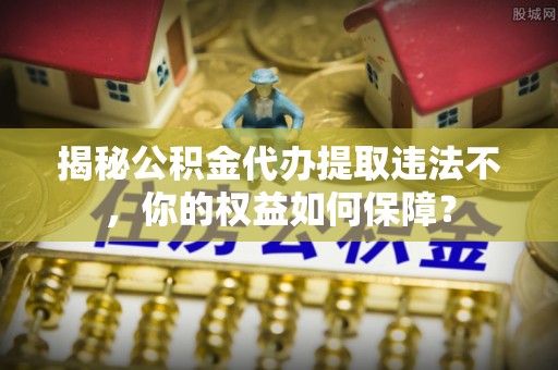 鞍山揭秘公积金代办提取违法不，你的权益如何保障？